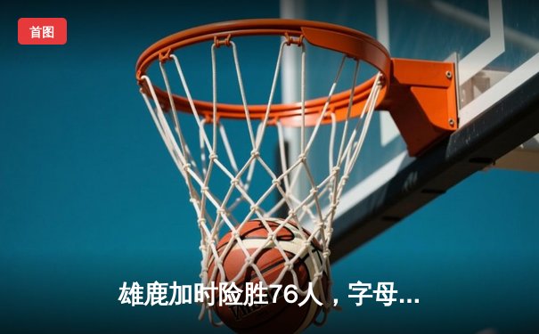雄鹿加时险胜76人，字母哥32+11+7主宰关键时刻