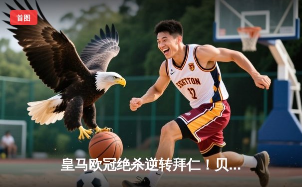 皇马欧冠绝杀逆转拜仁！贝林厄姆补时惊天倒钩 皇马总比分4-3晋级决赛