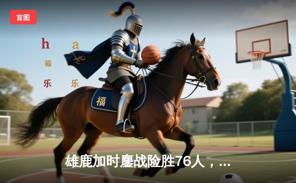 雄鹿加时鏖战险胜76人，字母哥32+11+7主宰关键时刻