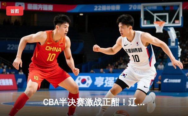 CBA半决赛激战正酣！辽宁本钢逆转广东宏远，赵继伟关键三分定乾坤